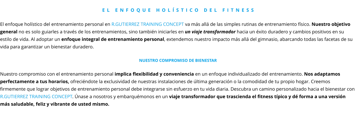 El enfoque holístico del fitness  El enfoque holístico del entrenamiento personal en R.GUTIERREZ TRAINING CONCEPT va más allá de las simples rutinas de entrenamiento físico. Nuestro objetivo general no es solo guiarles a través de los entrenamientos, sino también iniciarles en un viaje transformador hacia un éxito duradero y cambios positivos en su estilo de vida. Al adoptar un enfoque integral de entrenamiento personal, extendemos nuestro impacto más allá del gimnasio, abarcando todas las facetas de su vida para garantizar un bienestar duradero.  Nuestro compromiso de Bienestar  Nuestro compromiso con el entrenamiento personal implica flexibilidad y conveniencia en un enfoque individualizado del entrenamiento. Nos adaptamos perfectamente a tus horarios, ofreciéndote la exclusividad de nuestras instalaciones de última generación o la comodidad de tu propio hogar. Creemos firmemente que lograr objetivos de entrenamiento personal debe integrarse sin esfuerzo en tu vida diaria. Descubra un camino personalizado hacia el bienestar con  R.GUTIERREZ TRAINING CONCEPT. Únase a nosotros y embarquémonos en un viaje transformador que trascienda el fitness típico y dé forma a una versión más saludable, feliz y vibrante de usted mismo.