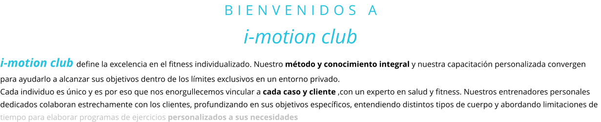 BIENVENIDOS A i-motion club i-motion club define la excelencia en el fitness individualizado. Nuestro método y conocimiento integral y nuestra capacitación personalizada convergen para ayudarlo a alcanzar sus objetivos dentro de los límites exclusivos en un entorno privado.  Cada individuo es único y es por eso que nos enorgullecemos vincular a cada caso y cliente ,con un experto en salud y fitness. Nuestros entrenadores personales dedicados colaboran estrechamente con los clientes, profundizando en sus objetivos específicos, entendiendo distintos tipos de cuerpo y abordando limitaciones de tiempo para elaborar programas de ejercicios personalizados a sus necesidades