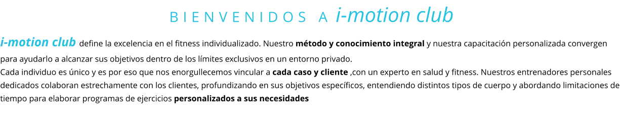 BIENVENIDOS A i-motion club i-motion club define la excelencia en el fitness individualizado. Nuestro método y conocimiento integral y nuestra capacitación personalizada convergen para ayudarlo a alcanzar sus objetivos dentro de los límites exclusivos en un entorno privado.  Cada individuo es único y es por eso que nos enorgullecemos vincular a cada caso y cliente ,con un experto en salud y fitness. Nuestros entrenadores personales dedicados colaboran estrechamente con los clientes, profundizando en sus objetivos específicos, entendiendo distintos tipos de cuerpo y abordando limitaciones de tiempo para elaborar programas de ejercicios personalizados a sus necesidades
