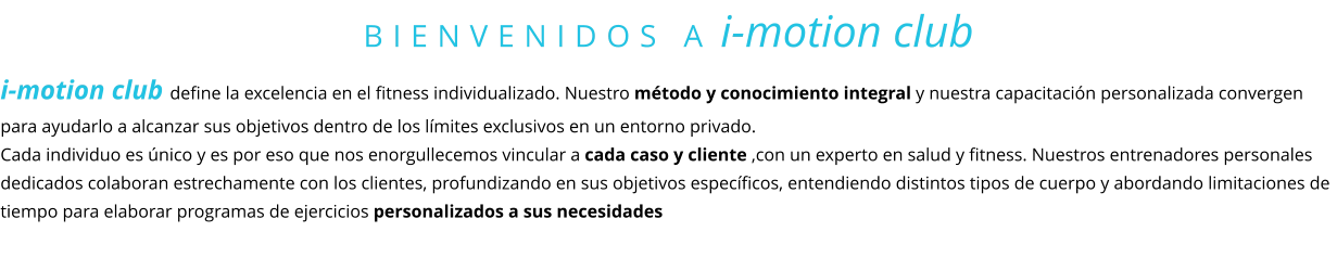BIENVENIDOS A i-motion club i-motion club define la excelencia en el fitness individualizado. Nuestro método y conocimiento integral y nuestra capacitación personalizada convergen para ayudarlo a alcanzar sus objetivos dentro de los límites exclusivos en un entorno privado.  Cada individuo es único y es por eso que nos enorgullecemos vincular a cada caso y cliente ,con un experto en salud y fitness. Nuestros entrenadores personales dedicados colaboran estrechamente con los clientes, profundizando en sus objetivos específicos, entendiendo distintos tipos de cuerpo y abordando limitaciones de tiempo para elaborar programas de ejercicios personalizados a sus necesidades